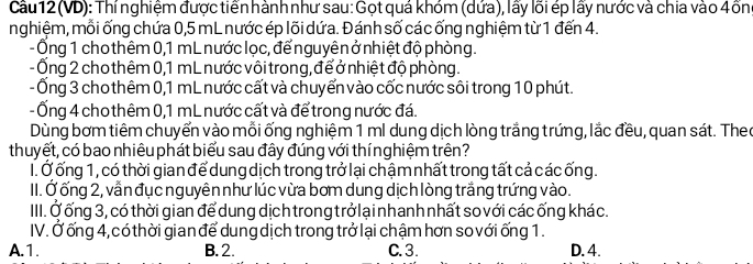 Cầu 12 (VD): Thí nghiệm được tiển hành như sau: Gọt quá khóm (dứa), lấy lõi ép lấy nước và chia vào 4ồn
nghiệm, mỗi ống chứa 0,5 mL nước ép lõi dứa. Đánh số các ống nghiệm từ 1 đến 4.
- Ống 1 cho thêm 0,1 mL nước lọc, để nguyên ở nhiệt độ phòng.
-Ống 2 cho thêm 0,1 mL nước vôi trong, để ở nhiệt độ phòng.
- Ống 3 cho thêm 0, 1 mL nước cất và chuyển vào cốc nước sôi trong 10 phút.
-Ống 4 cho thêm 0, 1 mL nước cất và để trong nước đá.
Dùng bơm tiêm chuyển vào mỗi ống nghiệm 1 ml dung dịch lòng trắng trứng, lắc đều, quan sát. Theo
thuyết, có bao nhiêu phát biểu sau đây đúng với thínghiệm trên?
I. Ở ống 1, có thời gian để dung dịch trong trở lại chậm nhất trong tất cả các ống.
III. Ở ống 2, vẫn đục nguyên như lúc vừa bơm dung dịch lòng trắng trứng vào.
III. Ở ống 3, có thời gian để dung dịch trong trở lạinhanh nhất so với các ống khác.
IV. Ở ống 4, có thời gian để dung dịch trong trở lại chậm hơn so với ống 1.
A. 1. B. 2. C. 3. D. 4.