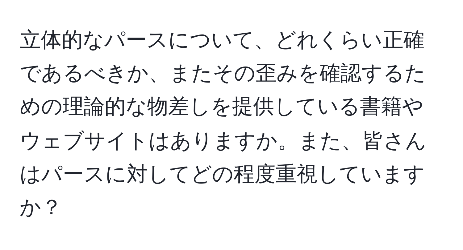 立体的なパースについて、どれくらい正確であるべきか、またその歪みを確認するための理論的な物差しを提供している書籍やウェブサイトはありますか。また、皆さんはパースに対してどの程度重視していますか？