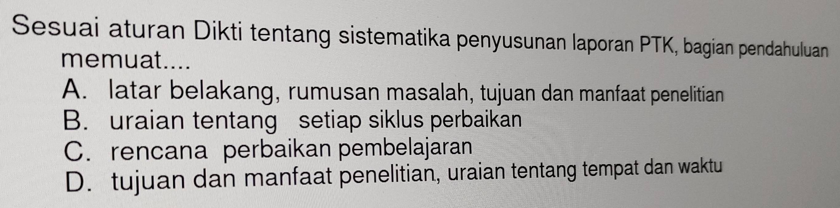 Sesuai aturan Dikti tentang sistematika penyusunan laporan PTK, bagian pendahuluan
memuat....
A. latar belakang, rumusan masalah, tujuan dan manfaat penelitian
B. uraian tentang setiap siklus perbaikan
C. rencana perbaikan pembelajaran
D. tujuan dan manfaat penelitian, uraian tentang tempat dan waktu