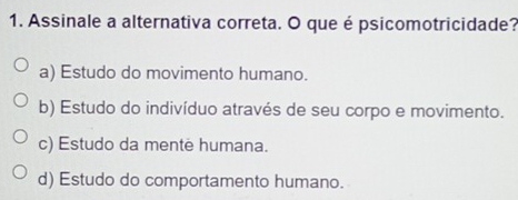 Assinale a alternativa correta. O que é psicomotricidade?
a) Estudo do movimento humano.
b) Estudo do indivíduo através de seu corpo e movimento.
c) Estudo da mente humana.
d) Estudo do comportamento humano.