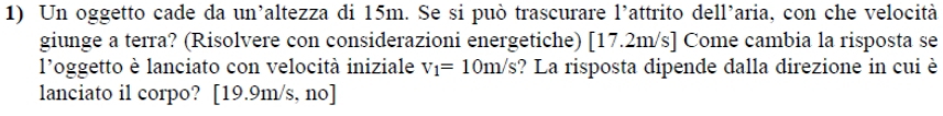 Un oggetto cade da un’altezza di 15m. Se si può trascurare l'attrito dell’aria, con che velocità 
giunge a terra? (Risolvere con considerazioni energetiche) [17.2m/s ] Come cambia la risposta se 
l'oggetto è lanciato con velocità iniziale v_1=10m/s ? La risposta dipende dalla direzione in cui è 
lanciato il corpo? [ 19.9m/s, no]