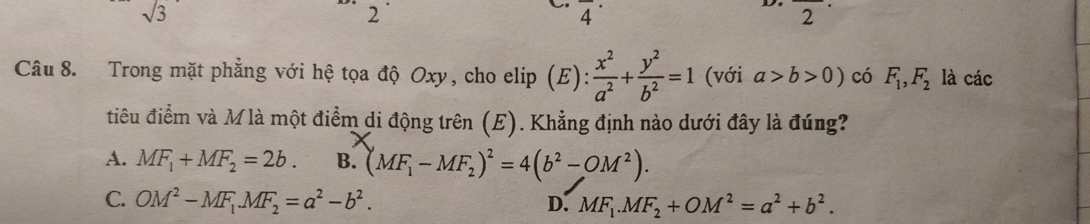 sqrt(3)
2
. overline 4^((·) 
frac □)□  
2
Câu 8. Trong mặt phẳng với hệ tọa độ Oxy, cho elip (E):  x^2/a^2 + y^2/b^2 =1 (với a>b>0) có F_1, F_2 là các
điu điểm và Mlà một điểm di động trên (E). Khẳng định nào dưới đây là đúng?
A. MF_1+MF_2=2b. B. (MF_1-MF_2)^2=4(b^2-OM^2).
C. OM^2-MF_1. MF_2=a^2-b^2. D. MF_1.MF_2+OM^2=a^2+b^2.