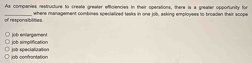 As companies restructure to create greater efficiencies in their operations, there is a greater opportunity for
_where management combines specialized tasks in one job, asking employees to broaden their scope
of responsibilities.
job enlargement
job simplification
job specialization
job confrontation