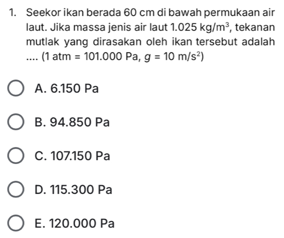 Seekor ikan berada 60 cm di bawah permukaan air
laut. Jika massa jenis air laut 1.025kg/m^3 , tekanan
mutlak yang dirasakan oleh ikan tersebut adalah
.... (1 at m=101.000 Pa, g=10m/s^2)
A. 6.150 Pa
B. 94.850 Pa
C. 107.150 Pa
D. 115.300 Pa
E. 120.000 Pa