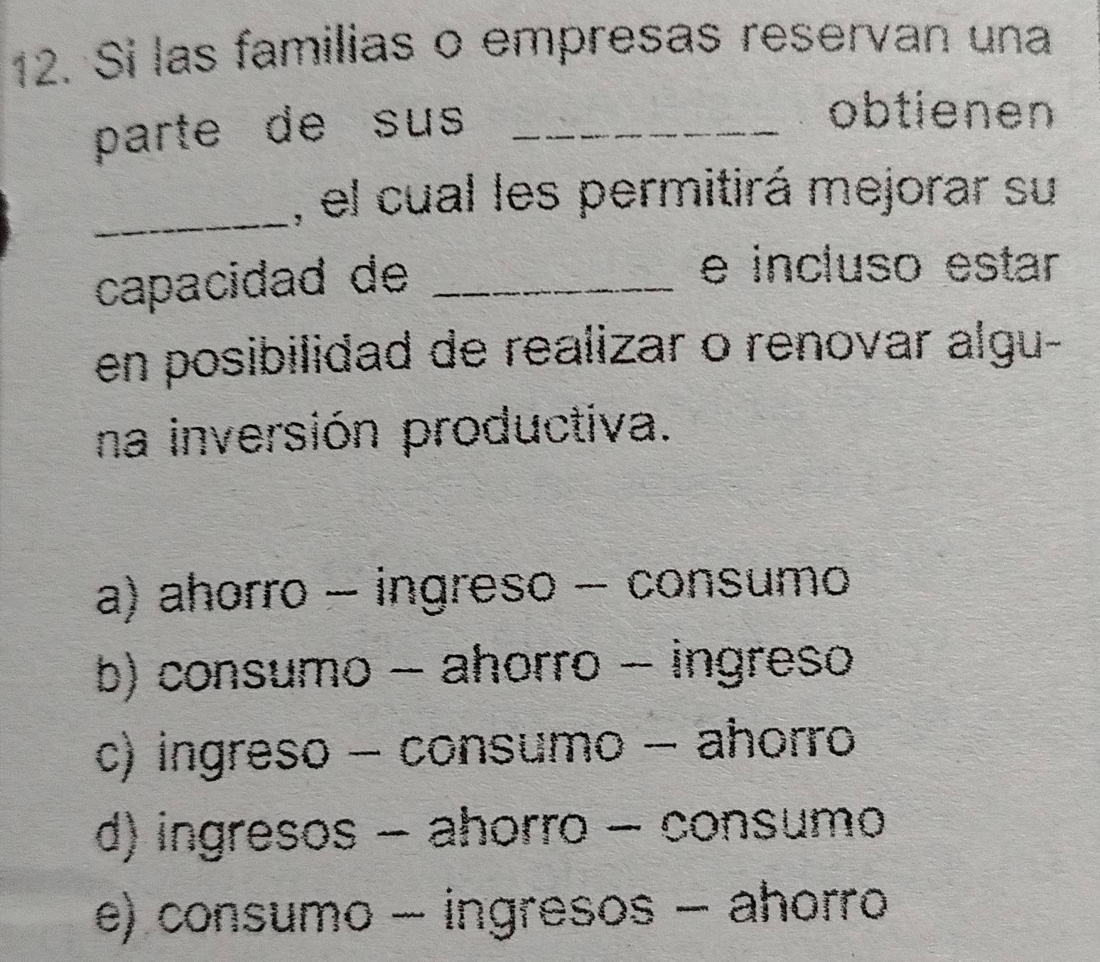 Si las familias o empresas reservan una
parte de sus_
obtienen
_, el cual les permitirá mejorar su
capacidad de_
e incluso estar
en posibilidad de realizar o renovar algu-
na inversión productiva.
a) ahorro - ingreso - consumo
b) consumo - ahorro - ingreso
c) ingreso - consumo - ahorro
d) ingresos - ahorro - consumo
e) consumo - ingresos - ahorro