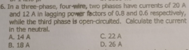 In a three-phase, four-wire, two phases have currents of 20 A
and 12 A in lagging power factors of 0.8 and 0.6 respectively,
while the third phase is open-circuited. Calculate the current
in the neutral.
A. 14 A C. 22 A
B. 18 A D. 26 A