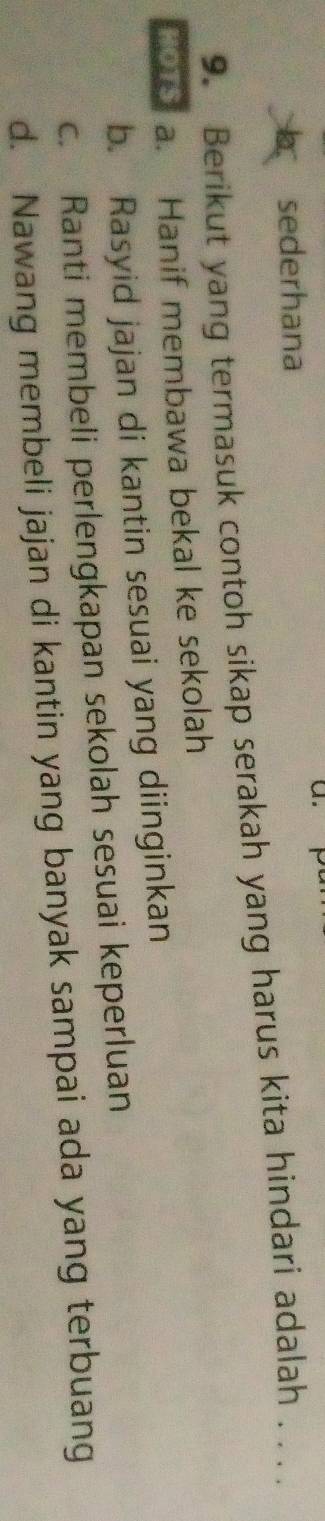 sederhana
9. Berikut yang termasuk contoh sikap serakah yang harus kita hindari adalah . . . .
o a. Hanif membawa bekal ke sekolah
b. Rasyid jajan di kantin sesuai yang diinginkan
c. Ranti membeli perlengkapan sekolah sesuai keperluan
d. Nawang membeli jajan di kantin yang banyak sampai ada yang terbuang