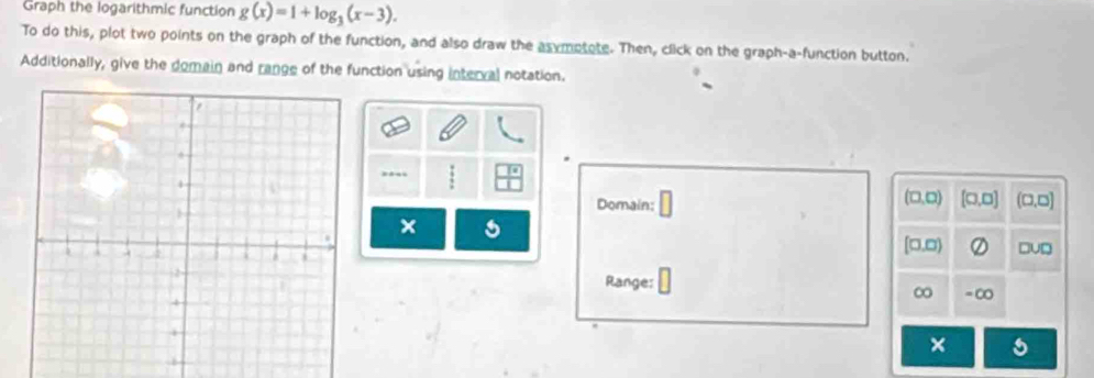 Graph the logarithmic function g(x)=1+log _3(x-3). 
To do this, plot two points on the graph of the function, and also draw the asymotote. Then, click on the graph-a-function button. 
Additionally, give the domain and range of the function using interval notation. 
(□,□) [□,□] (□ ,□ )
Domain: □ 
× 
[□.□) □u□ 
Range: = ∞ 
∞ 
×