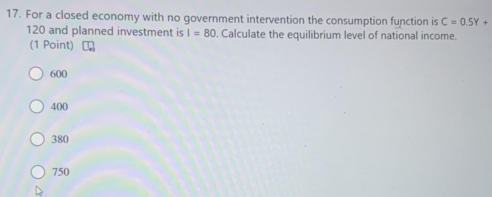 For a closed economy with no government intervention the consumption function is C=0.5Y+
120 and planned investment is I=80. Calculate the equilibrium level of national income.
(1 Point)
600
400
380
750