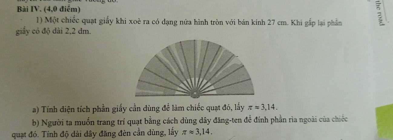 Bài IV. (4,0 điểm) 
1) Một chiếc quạt giấy khi xoè ra có dạng nửa hình tròn với bán kính 27 cm. Khi gấp lại phần 
: 
giấy có độ dài 2,2 dm. 
a) Tính diện tích phần giấy cần dùng để làm chiếc quạt đó, lấy π approx 3,14. 
b) Người ta muốn trang trí quạt bằng cách dùng dây đăng-ten để đính phần rìa ngoài của chiếc 
quạt đó. Tính độ dài dây đăng đèn cần dùng, lấy π approx 3,14.