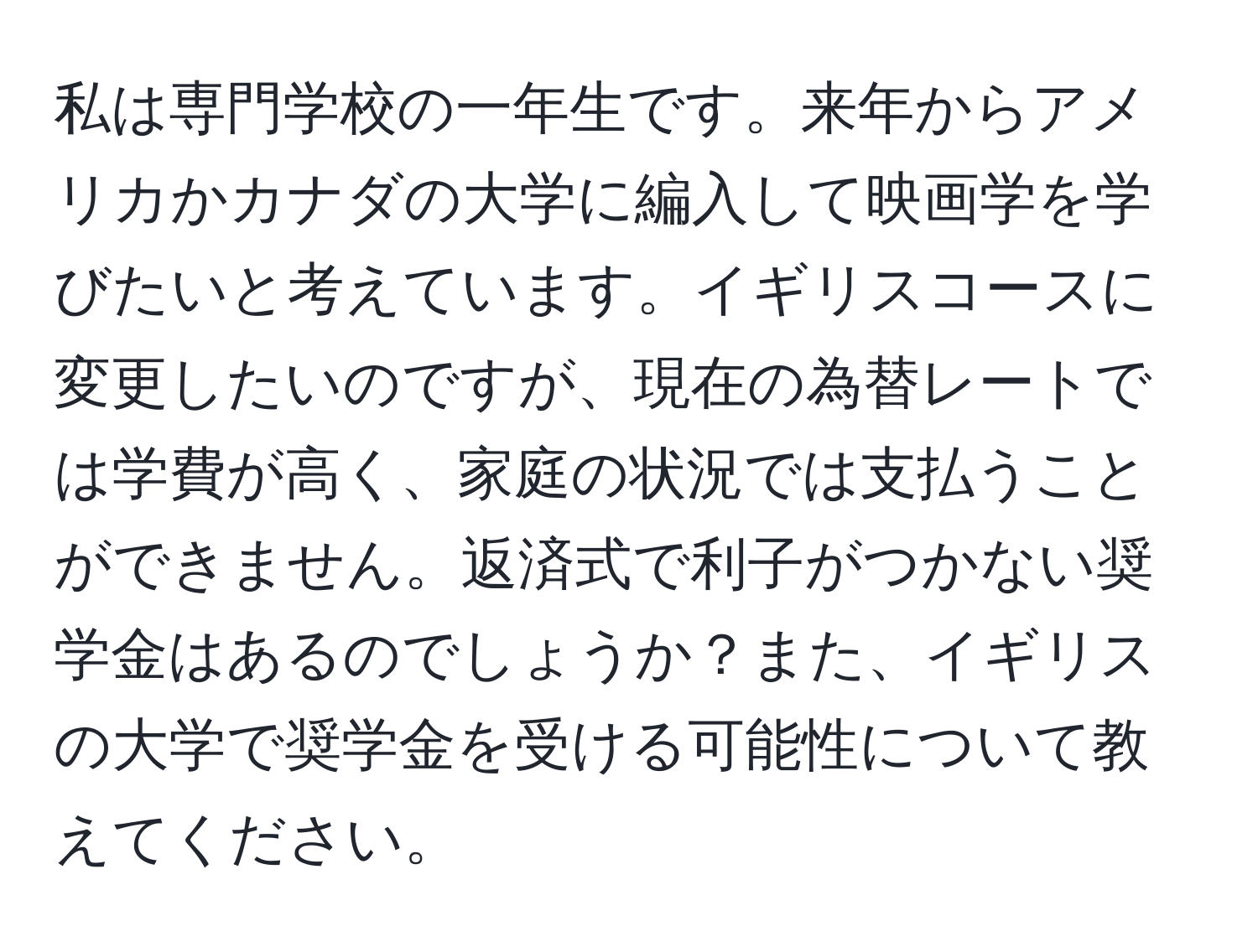 私は専門学校の一年生です。来年からアメリカかカナダの大学に編入して映画学を学びたいと考えています。イギリスコースに変更したいのですが、現在の為替レートでは学費が高く、家庭の状況では支払うことができません。返済式で利子がつかない奨学金はあるのでしょうか？また、イギリスの大学で奨学金を受ける可能性について教えてください。