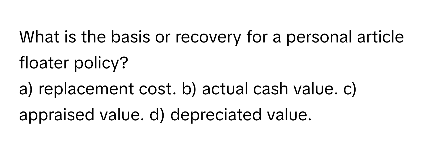 What is the basis or recovery for a personal article floater policy?

a) replacement cost. b) actual cash value. c) appraised value. d) depreciated value.