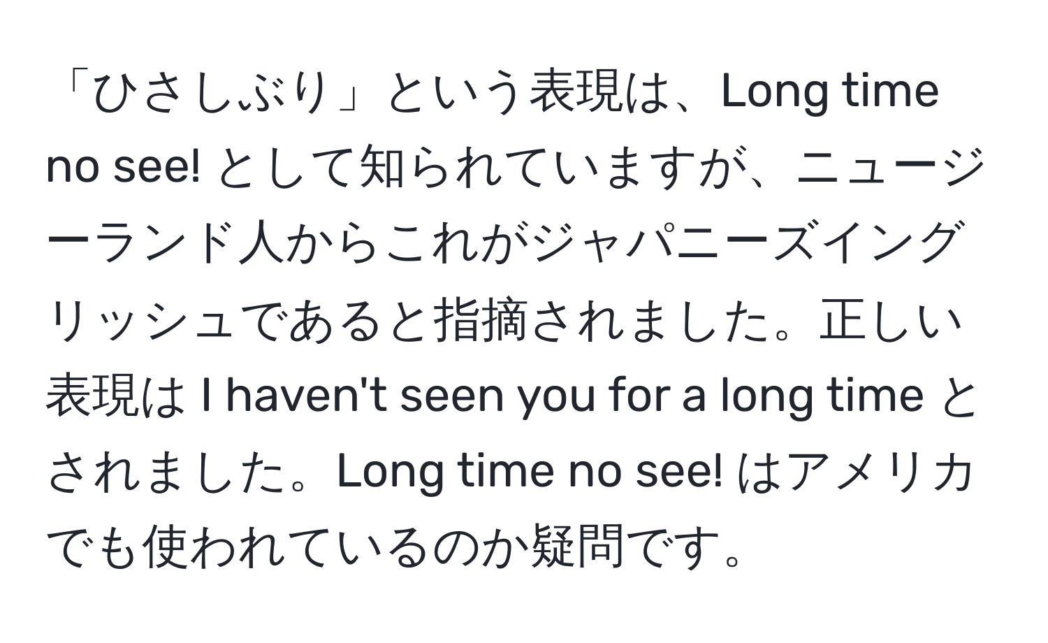 「ひさしぶり」という表現は、Long time no see! として知られていますが、ニュージーランド人からこれがジャパニーズイングリッシュであると指摘されました。正しい表現は I haven't seen you for a long time とされました。Long time no see! はアメリカでも使われているのか疑問です。