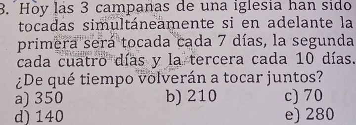 Hỏy lás 3 campanas de una iglesia han sido
tocadas simultáneamente si en adelante la
primera será tocada cada 7 días, la segunda
cada cuatro días y la tercera cada 10 días.
¿De qué tiempo volverán a tocar juntos?
a) 350 b) 210 c) 70
d) 140 e) 280