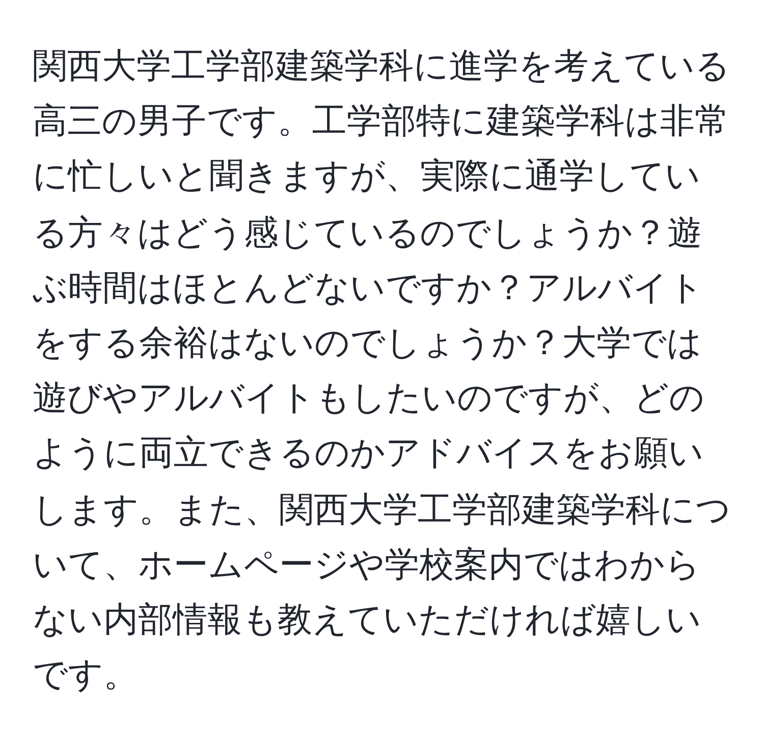 関西大学工学部建築学科に進学を考えている高三の男子です。工学部特に建築学科は非常に忙しいと聞きますが、実際に通学している方々はどう感じているのでしょうか？遊ぶ時間はほとんどないですか？アルバイトをする余裕はないのでしょうか？大学では遊びやアルバイトもしたいのですが、どのように両立できるのかアドバイスをお願いします。また、関西大学工学部建築学科について、ホームページや学校案内ではわからない内部情報も教えていただければ嬉しいです。