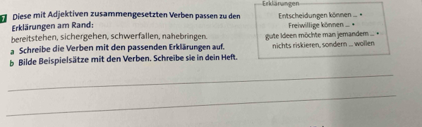 Erklärungen 
Diese mit Adjektiven zusammengesetzten Verben passen zu den Entscheidungen können 
… * 
Erklärungen am Rand: Freiwillige können ... • 
bereitstehen, sichergehen, schwerfallen, nahebringen. gute Ideen möchte man jemandem ... • 
a Schreibe die Verben mit den passenden Erklärungen auf. nichts riskieren, sondern ... wollen 
b Bilde Beispielsätze mit den Verben. Schreibe sie in dein Heft. 
_ 
_