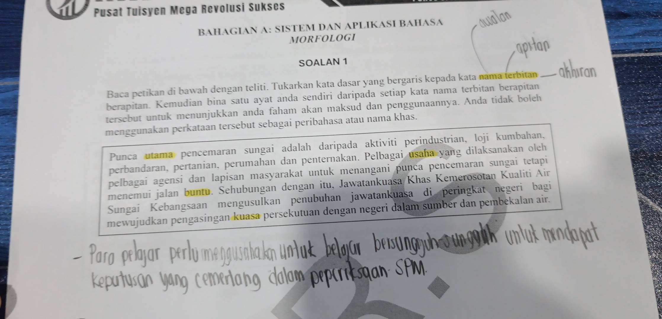 Pusat Tuisyen Mega Revolusi Sukses 
BAHAGIAN A: SISTEM DAN APLIKASI BAHASA 
MORFOLOGI 
SOALAN 1 
Baca petikan di bawah dengan teliti. Tukarkan kata dasar yang bergaris kepada kata nama terbitan 
berapitan. Kemudian bina satu ayat anda sendiri daripada setiap kata nama terbitan berapitan 
tersebut untuk menunjukkan anda faham akan maksud dan penggunaannya. Anda tidak boleh 
menggunakan perkataan tersebut sebagai peribahasa atau nama khas. 
Punca utama pencemaran sungai adalah daripada aktiviti perindustrian, loji kumbahan, 
perbandaran, pertanian, perumahan dan penternakan. Pelbagai usaha yang dilaksanakan oleh 
pelbagai agensi dan lapisan masyarakat untuk menangani punca pencemaran sungai tetapi 
menemui jalan buntu. Sehubungan dengan itu, Jawatankuasa Khas Kemerosotan Kualiti Air 
Sungai Kebangsaan mengusulkan penubuhan jawatankuasa di peringkat negeri bagi 
mewujudkan pengasingan kuasa persekutuan dengan negeri dalam sumber dan pembekalan air.