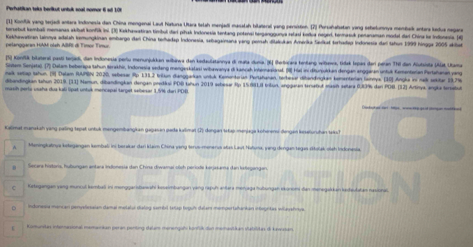 Perhatikan teks berikut untuk soal nomor 6 sd 10!
[1] Konflik yang terjadi antara Indonesia dan China mengenai Laut Natuna Utara telah menjadi masalah bilateral yang persisten. [2] Persahabatan yang sebelumnya membaik antara kedua negara
tersebut kembali memanas akibat konflik ini. [3] Kekhawatiran timbul dari pihak Indonesia tentang potensi terganggunya relasi kedua negerí, termasuk penanaman modal dari China ke Indonesia. [4]
Kekhawatiran lainnya adalah kemungkinan embargo dari China terhadap Indonesia, sebagaimana yang pernah dilakukan Amerika Serikat terhadap Indonesia dari tahun 1999 hingga 2005 akibat
pelanggaran HAM obeh ABRI di Timor Timur.
[5] Konflik bilateral pasti terjadi, dan Indonesia pertu menunjukkan wibawa dan kedaulatannya di mata dunia. (6] Berbicara tentang wibawa, tidak lepas dar peran TNI dan Alutsista (Alat Utama
Sistem Senjata). 7] Dalam beberapa tahun torakhir, Indonesia sedang mengeskalasi wihawanya di kancah internasional. (1) Hal ini ditunjukkan dengan anggaran untuk Kementerian Pertahanan yang
naik setiap tahun. [9] Dalam RAPBN 2020, sebesar Rp 131,2 triliun dianggarkan unluk Kementerian Pertahanan, terbesar dihandingkan kementerian lainnya. [10] Angka ini naïk sekitar 19,7%
dibandingkan tahun 2019. [11] Namun, dibandingkan dengan prediksi PDB tahun 2019 sebesar Rp 15.881.8 triliun, anggaran tersebut masih setara 0,83% dar PDB. [12] Artinya, angka tersebut
masih perlu usaha dua kali lipat untuk mencapai target sebesar 1,5% dari PDB.
Cladsptasi dan : heps, www kip gold (lmgan modfikes)
Kalimat manakah yang paling tepat untuk mengembangkan gagasan pada kalimat (2) dengan tetap menjaga koherensi dengan keseluruhan teks?
A Meningkatnya ketegangan kembali ini berakar dari klaim China yang terus-menerus atas Laut Natuna, yang dengan tegas citolak oleh Indonesia.
B Secara historis, hubungan antara indonesia dan China diwarai oleh periode kerjasama dan ketegangan.
C Ketegangan yang muncul kembali ini menggarisbawahi keseimbangan yang rapuh antara menjaga hubungan ekonomi dan menegakkan kedaulatan nasional.
D Indonesia mencari penyelesaian damai melaluí dialog sambil tetap teguh dalam mempertahankan integritas wilayahnya.
ε Komunitas internasional memainkan peran penting dalam menengahi konfšik dan memastikan stabilitas di kawasan.