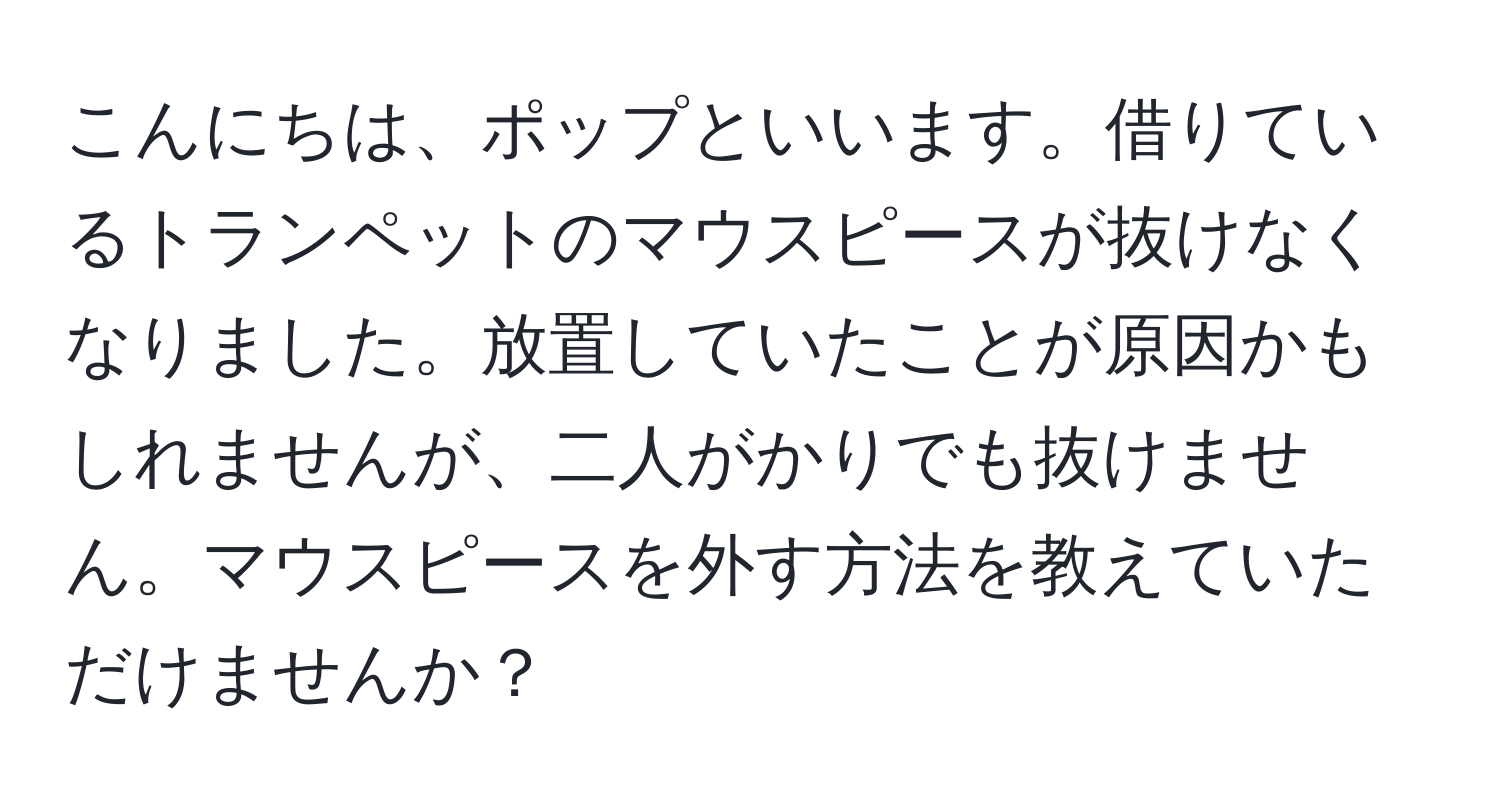 こんにちは、ポップといいます。借りているトランペットのマウスピースが抜けなくなりました。放置していたことが原因かもしれませんが、二人がかりでも抜けません。マウスピースを外す方法を教えていただけませんか？