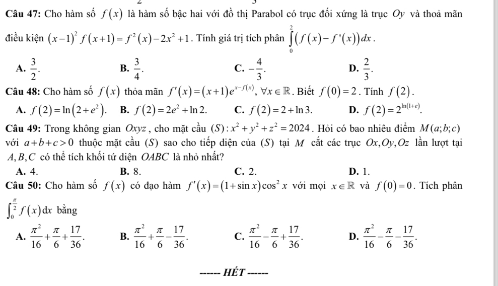 Cho hàm số f(x) là hàm số bậc hai với đồ thị Parabol có trục đối xứng là trục Oy và thoả mãn
điều kiện (x-1)^2f(x+1)=f^2(x)-2x^2+1. Tính giá trị tích phân ∈tlimits _0^(2(f(x)-f'(x))dx.
A. frac 3)2.  3/4 . - 4/3 .  2/3 .
B.
C.
D.
Câu 48: Cho hàm số f(x) thỏa mãn f'(x)=(x+1)e^(x-f(x)),forall x∈ R. Biết f(0)=2. Tính f(2).
A. f(2)=ln (2+e^2). B. f(2)=2e^2+ln 2. C. f(2)=2+ln 3. D. f(2)=2^(ln (1+e)).
Câu 49: Trong không gian Oxyz , cho mặt coverset lambda au(S):x^2+y^2+z^2=2024. Hỏi có bao nhiêu điểm M(a;b;c)
với a+b+c>0 thuộc mặt cầu (S) sao cho tiếp diện của (S) tại M cắt các trục Ox,Oy,Oz lần lượt tại
A,B,C có thể tích khối tứ diện OABC là nhỏ nhất?
A. 4. B. 8. C. 2. D. 1.
Câu 50: Cho hàm số f(x) có đạo hàm f'(x)=(1+sin x)cos^2x với mọi x∈ R và f(0)=0. Tích phân
∈t _0^((frac π)2)f(x)dx bằng
A.  π^2/16 + π /6 + 17/36 . B.  π^2/16 + π /6 - 17/36 . C.  π^2/16 - π /6 + 17/36 . D.  π^2/16 - π /6 - 17/36 .
_Hết_