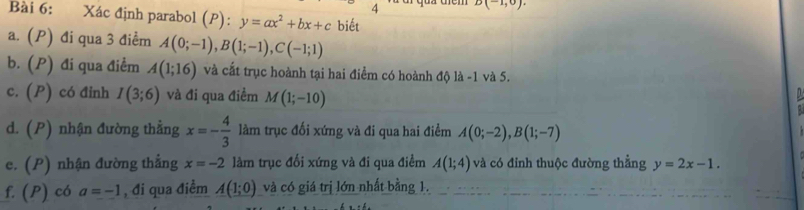 4 D(-1,0)
Bài 6: Xác định parabol (P): y=ax^2+bx+c biết 
a. (P) đi qua 3 điểm A(0;-1), B(1;-1), C(-1;1)
b. (P) đi qua điểm A(1;16) và cất trục hoành tại hai điểm có hoành độ là -1 và 5. 
c. (P) có đinh I(3;6) và đi qua điểm M(1;-10)

d. (P) nhận đường thẳng x=- 4/3  làm trục đối xứng và đi qua hai điểm A(0;-2), B(1;-7)
e. (P) nhận đường thẳng x=-2 làm trục đối xứng và đi qua điểm A(1;4) và có đỉnh thuộc đường thẳng y=2x-1. 
f. (P) có a=-1 , đi qua điểm A(1;0) và có giá trị lớn nhất bằng 1.