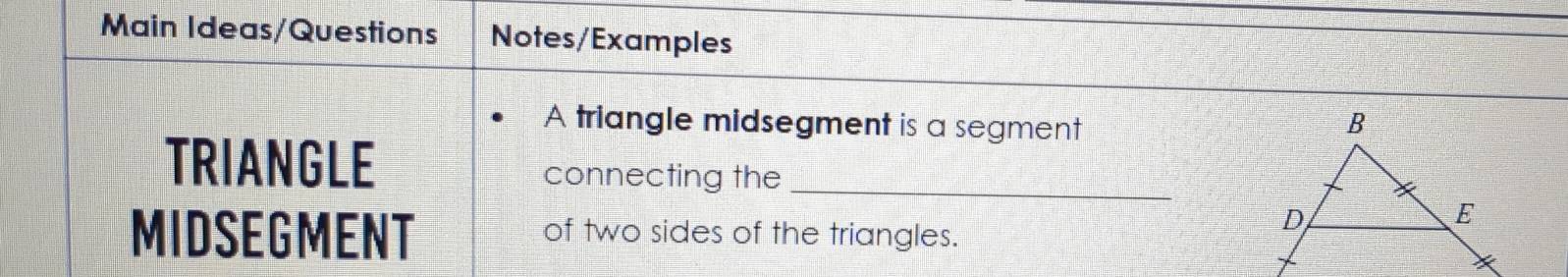 Main Ideas/Questions Notes/Examples 
A triangle midsegment is a segment 
TRIANGLE connecting the_ 
MIDSEGMENT of two sides of the triangles.