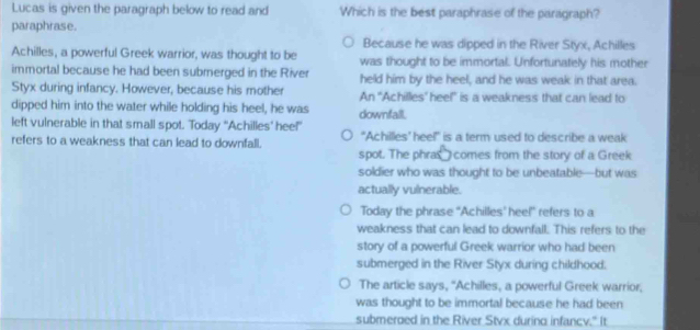 Lucas is given the paragraph below to read and Which is the best paraphrase of the paragraph?
paraphrase.
Because he was dipped in the River Styx, Achilles
Achilles, a powerful Greek warrior, was thought to be was thought to be immortal. Unfortunately his mother
immortal because he had been submerged in the River held him by the heel, and he was weak in that area.
Styx during infancy. However, because his mother An 'Achilles' heel' is a weakness that can lead to
dipped him into the water while holding his heel, he was downfall.
left vulnerable in that small spot. 'Today “Achilles’ hee!” "Achilles' heel” is a term used to describe a weak
refers to a weakness that can lead to downfall.
spot. The phras comes from the story of a Greek
soldier who was thought to be unbeatable—but was
actually vulnerable.
Today the phrase "Achilles' hee!" refers to a
weakness that can lead to downfall. This refers to the
story of a powerful Greek warrior who had been
submerged in the River Styx during childhood.
The article says, "Achilles, a powerful Greek warrior,
was thought to be immortal because he had been
submeraed in the River Stvx during infancy." It