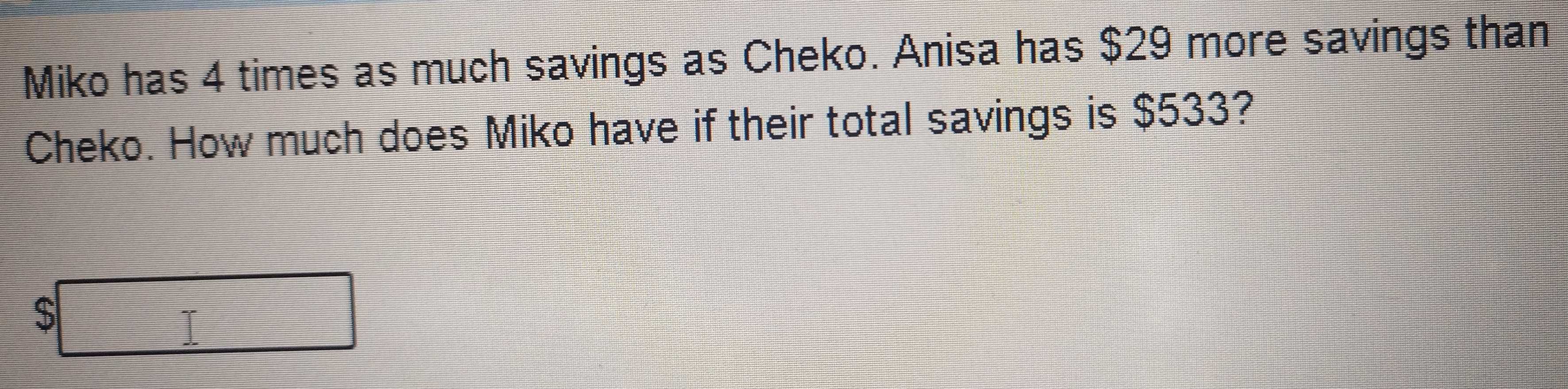 Miko has 4 times as much savings as Cheko. Anisa has $29 more savings than 
Cheko. How much does Miko have if their total savings is $533?
$