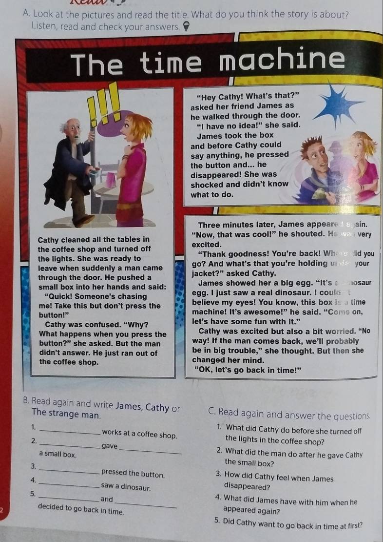 a
A. Look at the pictures and read the title. What do you think the story is about?
Listen, read and check your answers.
The time machine
“Hey Cathy! What’s that?”
asked her friend James as
he walked through the door.
“I have no idea!” she said.
James took the box
and before Cathy could
say anything, he pressed
the button and... he
disappeared! She was
shocked and didn't know
what to do.
Three minutes later, James appeare ain.
Cathy cleaned all the tables in “Now, that was cool!” he shouted. He was very
the coffee shop and turned off excited.
the lights. She was ready to “Thank goodness! You’re back! Where did you
leave when suddenly a man came go? And what's that you're holding undo your
through the door. He pushed a jacket?” asked Cathy.
small box into her hands and said: James showed her a big egg. “It’s a  hosaur
“Quick! Someone’s chasing egg. I just saw a real dinosaur. I coul
me! Take this but don't press the believe my eyes! You know, this box is a time
button!” machine! It’s awesome!” he said. “Come on,
Cathy was confused. “Why? let's have some fun with it."
What happens when you press the Cathy was excited but also a bit worried. “No
button?” she asked. But the man way! If the man comes back, we'll probably
didn't answer. He just ran out of be in big trouble,” she thought. But then she
the coffee shop. changed her mind.
“OK, let’s go back in time!”
B. Read again and write James, Cathy or C. Read again and answer the questions
The strange man.
1. What did Cathy do before she turned off
1. __works at a coffee shop. the lights in the coffee shop?
2. gave _2. What did the man do after he gave Cathy
a small box. the small box?
3. _pressed the button. 3. How did Cathy feel when James
4. _saw a dinosaur.
disappeared?
_
5.
and
_4. What did James have with him when he
2 decided to go back in time.
appeared again?
5. Did Cathy want to go back in time at first?