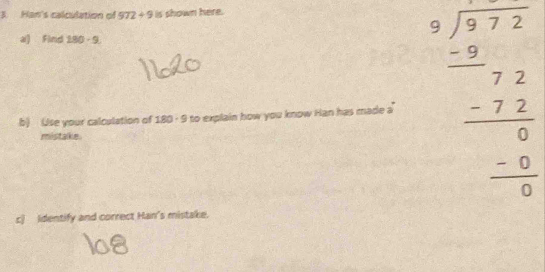 Han's calculation of 972/ 9 B s shown here. 
a) Find 180-9
b) Use your calculation of 180 - 9 to explain how you know Han has made a beginarrayr □ □  5sqrt(7)endarray  - beginarrayr 7 -5 - 7 hline □ endarray  -2 - - hline 0 0endarray 00 0endarray 
mistake. 
c) Identify and correct Han's mistake.