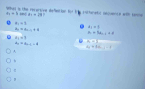 What is the recursive definition for thes arithmetic sequence with terms
a_1=5 and a_7=29 ?
Q a_1=5
a_n=a_n-1+4
0 a_1=5
a_n=5a_n-1+4
0 a_1=5
a_n=a_n-1-4
① a_1=5
a_n=5a_n-1-4
A
B
C
D