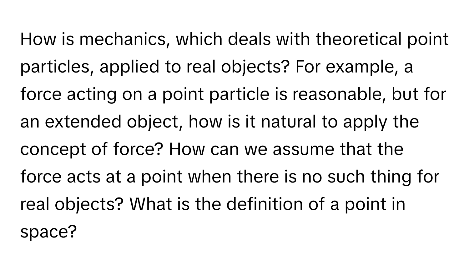 How is mechanics, which deals with theoretical point particles, applied to real objects? For example, a force acting on a point particle is reasonable, but for an extended object, how is it natural to apply the concept of force? How can we assume that the force acts at a point when there is no such thing for real objects? What is the definition of a point in space?