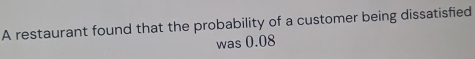 A restaurant found that the probability of a customer being dissatisfied 
was 0.08