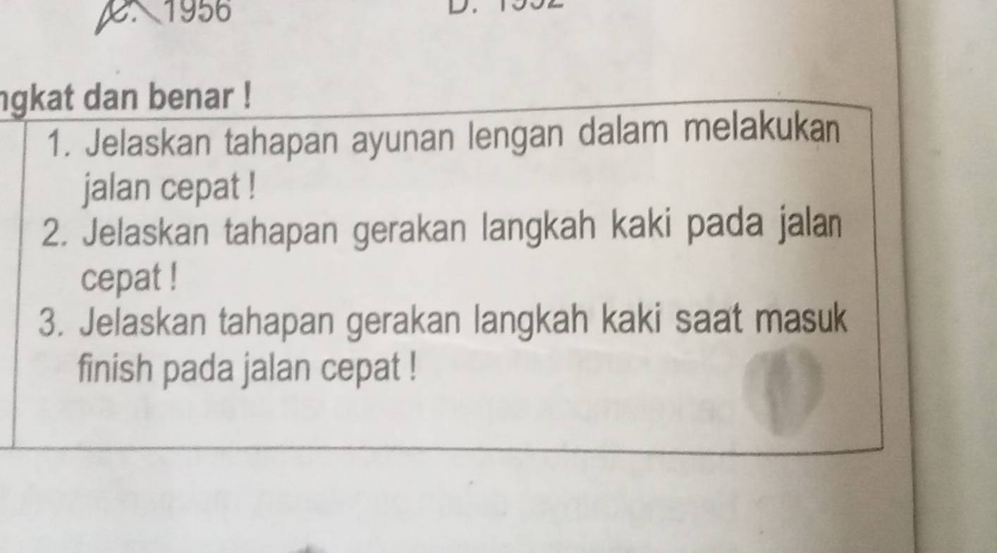 1956 
D 
ngkat dan benar ! 
1. Jelaskan tahapan ayunan lengan dalam melakukan 
jalan cepat ! 
2. Jelaskan tahapan gerakan langkah kaki pada jalan 
cepat ! 
3. Jelaskan tahapan gerakan langkah kaki saat masuk 
finish pada jalan cepat !