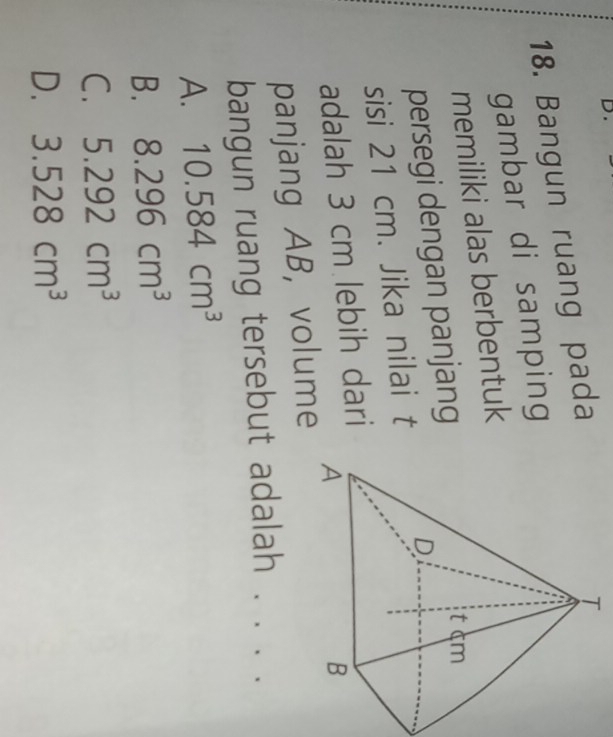 Bangun ruang pada
gambar di samping
memiliki alas berbentuk
persegi dengan panjang
sisi 21 cm. Jika nilai t
adalah 3 cm lebih dari
panjang AB, volume
bangun ruang tersebut adalah . . . .
A. 10.584cm^3
B. 8.296cm^3
C. 5.292cm^3
D. 3.528cm^3