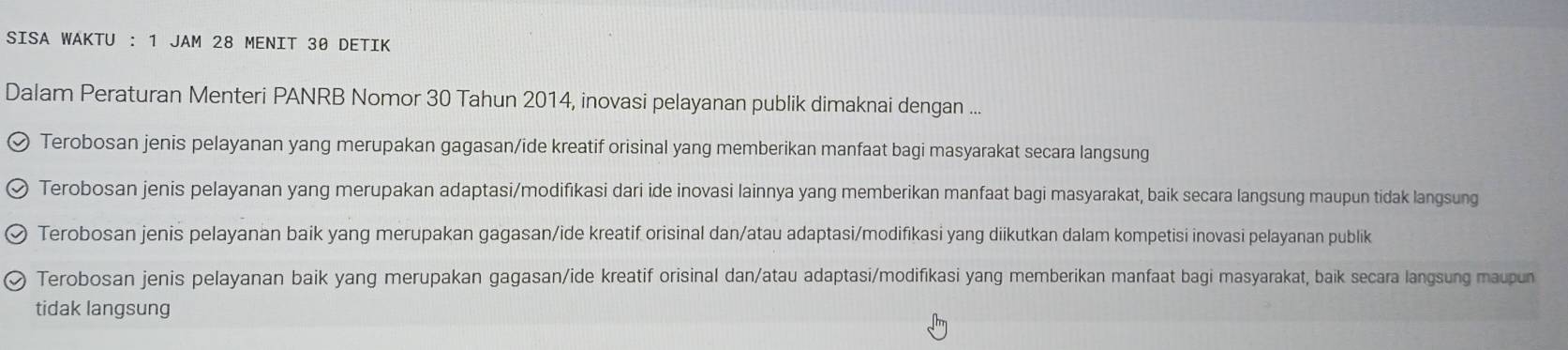 SISA WAKTU : 1 JAM 28 MENIT 30 DETIK
Dalam Peraturan Menteri PANRB Nomor 30 Tahun 2014, inovasi pelayanan publik dimaknai dengan ...
Terobosan jenis pelayanan yang merupakan gagasan/ide kreatif orisinal yang memberikan manfaat bagi masyarakat secara langsung
Terobosan jenis pelayanan yang merupakan adaptasi/modifikasi dari ide inovasi lainnya yang memberikan manfaat bagi masyarakat, baik secara langsung maupun tidak langsung
Terobosan jenis pelayanan baik yang merupakan gagasan/ide kreatif orisinal dan/atau adaptasi/modifikasi yang diikutkan dalam kompetisi inovasi pelayanan publik
Terobosan jenis pelayanan baik yang merupakan gagasan/ide kreatif orisinal dan/atau adaptasi/modifikasi yang memberikan manfaat bagi masyarakat, baik secara langsung maupun
tidak langsung