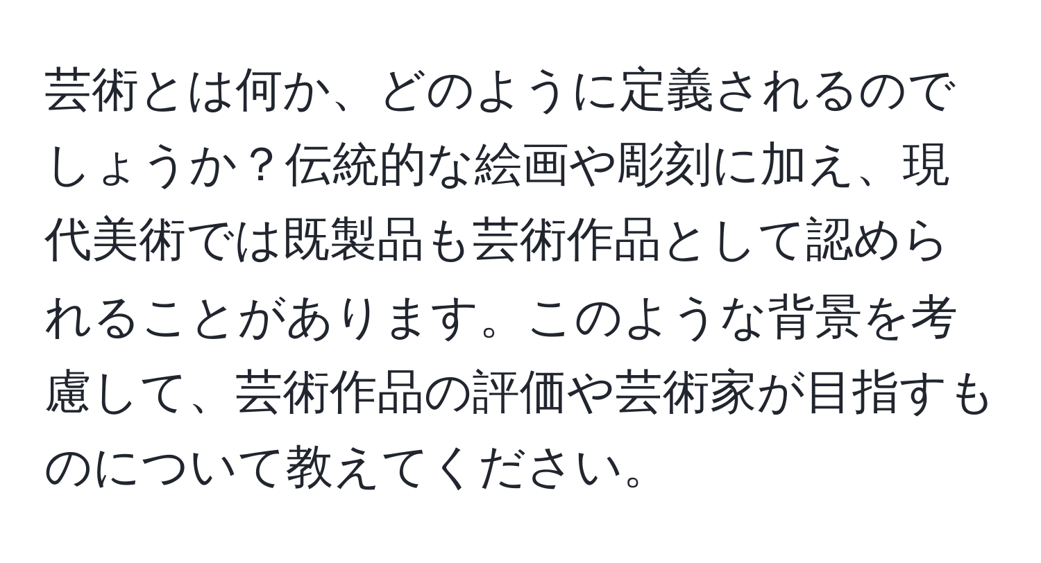 芸術とは何か、どのように定義されるのでしょうか？伝統的な絵画や彫刻に加え、現代美術では既製品も芸術作品として認められることがあります。このような背景を考慮して、芸術作品の評価や芸術家が目指すものについて教えてください。