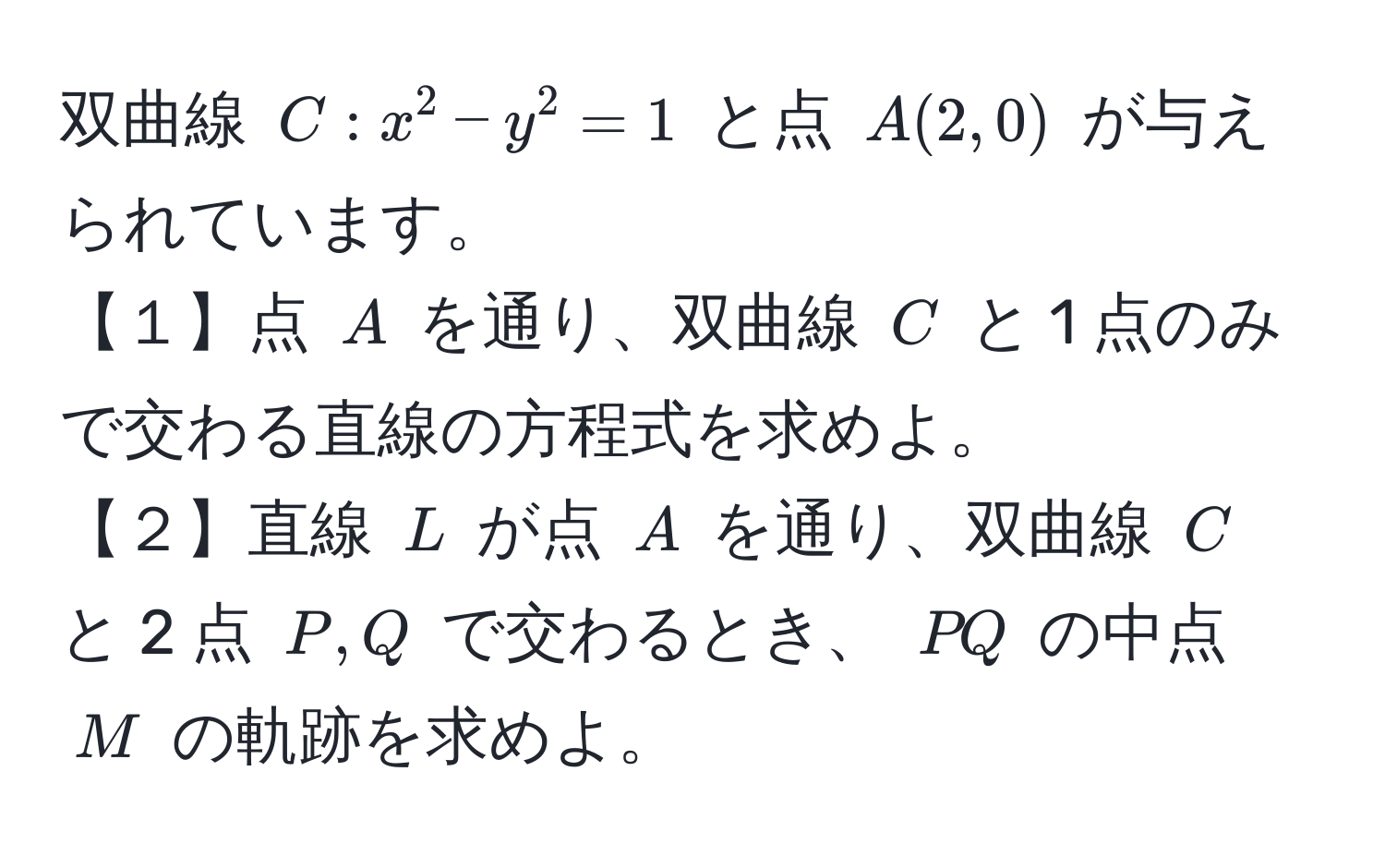 双曲線 ( C: x^2 - y^2 = 1 ) と点 ( A(2,0) ) が与えられています。  
【１】点 ( A ) を通り、双曲線 ( C ) と 1 点のみで交わる直線の方程式を求めよ。  
【２】直線 ( L ) が点 ( A ) を通り、双曲線 ( C ) と 2 点 ( P, Q ) で交わるとき、 ( PQ ) の中点 ( M ) の軌跡を求めよ。