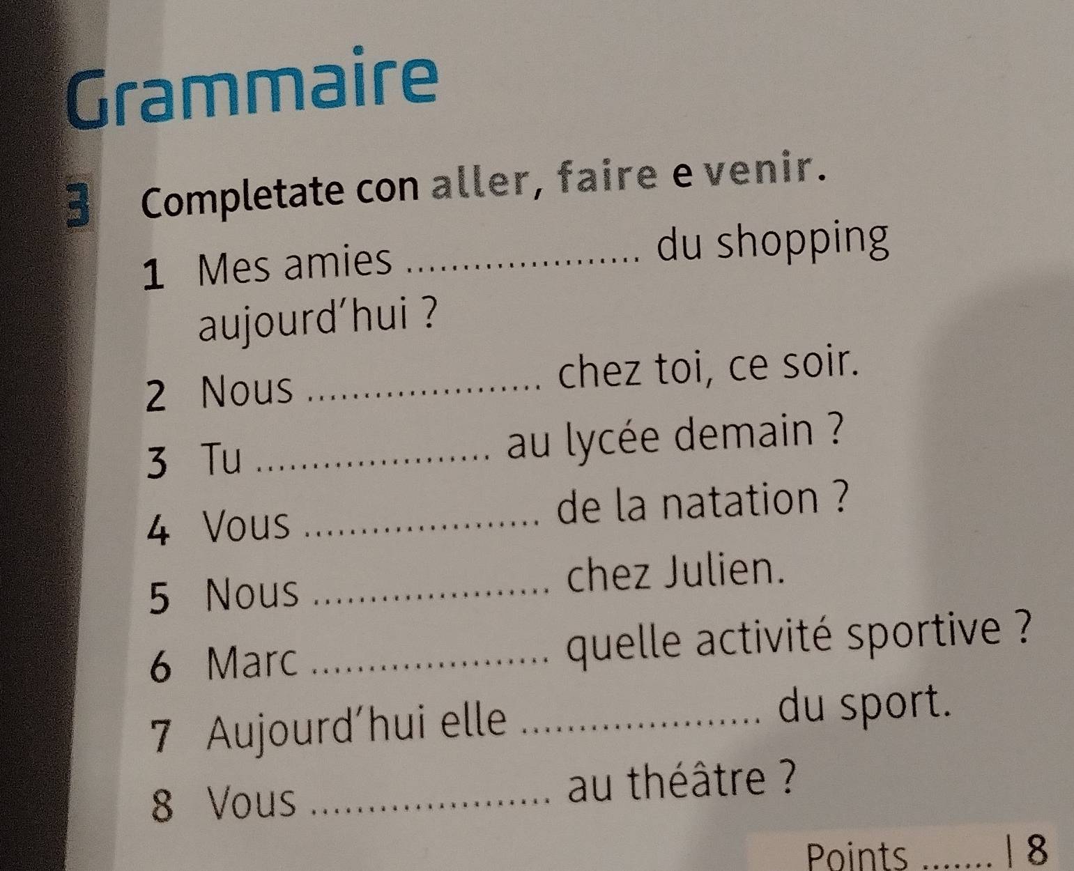 Grammaire 
3 Completate con aller, faire e venir. 
1 Mes amies_ du shopping 
aujourd'hui ? 
2 Nous _chez toi, ce soir. 
3 Tu _au lycée demain ? 
4 Vous _de la natation ? 
5 Nous_ 
chez Julien. 
6 Marc _ quelle activité sportive ? 
7 Aujourd'hui elle _du sport. 
8 Vous _au théâtre ? 
Points _| 8