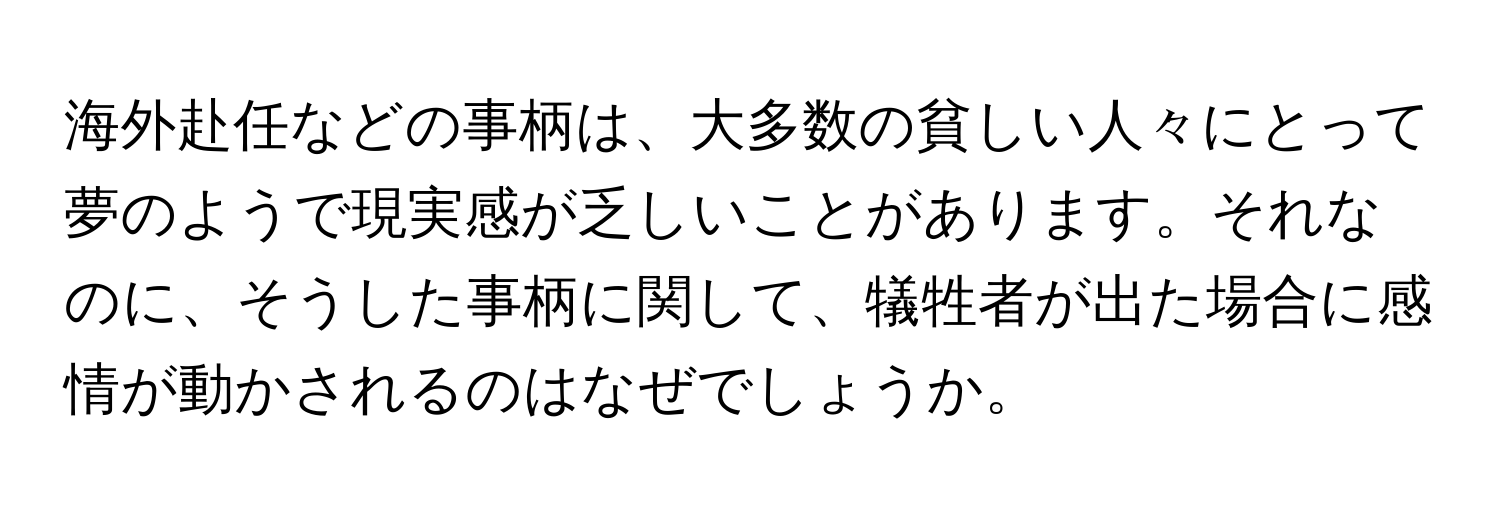 海外赴任などの事柄は、大多数の貧しい人々にとって夢のようで現実感が乏しいことがあります。それなのに、そうした事柄に関して、犠牲者が出た場合に感情が動かされるのはなぜでしょうか。