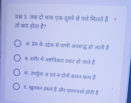 प्रश्न 3. जब दो भक्त एक-दूसरे से गले मिलते हैं *
तो क्या होता है?
अ. प्रेम के उद्रेक से वाणी अवरूद्ध हो जाती है
ब. शरीर में अष्टविकार प्रकट हो जाते हैं
स. उपर्युक्त अ एवं ब दोनों कथन सत्य हैं
द. खुलकर हंसते हैं और ग्राम्यचर्चा होती है