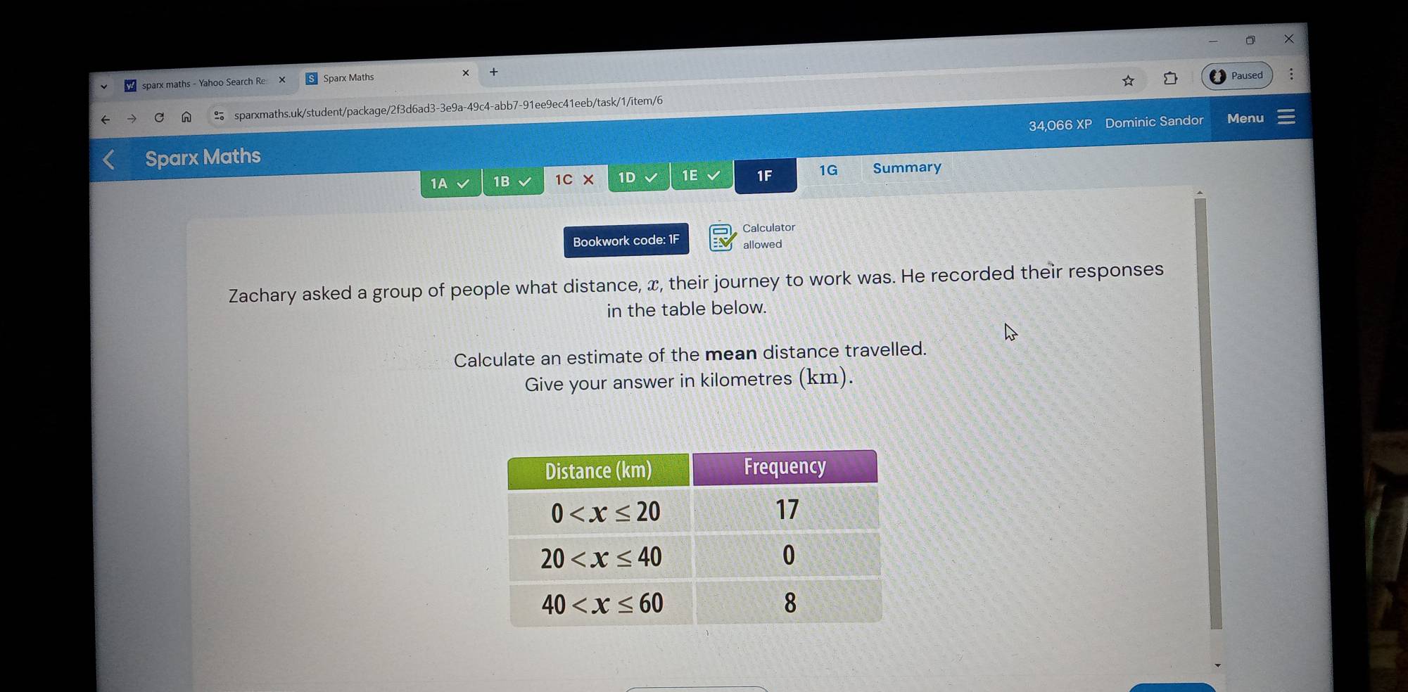 sparx maths - Yahoo Search Re Sparx Maths
Paused
sparxmaths.uk/student/package/2f3d6ad3-3e9a-49c4-abb7-91ee9ec41eeb/task/1/item/6
Sparx Maths 34,066 XP Dominic Sandor Menu
1A √ 1B 1C* 1D 1E 1F 1G Summary
Calculator
Bookwork code: 1F allowed
Zachary asked a group of people what distance, x, their journey to work was. He recorded their responses
in the table below.
Calculate an estimate of the mean distance travelled.
Give your answer in kilometres (km).