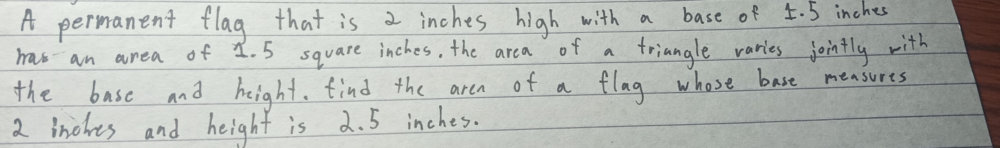 A permanent flag that is 2 inches high with a base of 5. 5 inches
has an area of 1. 5 square inches. the area of a triangle varies jointly with 
the base and height. find the aren of a flag whose base measures
2 inches and height is 2. 5 inches.