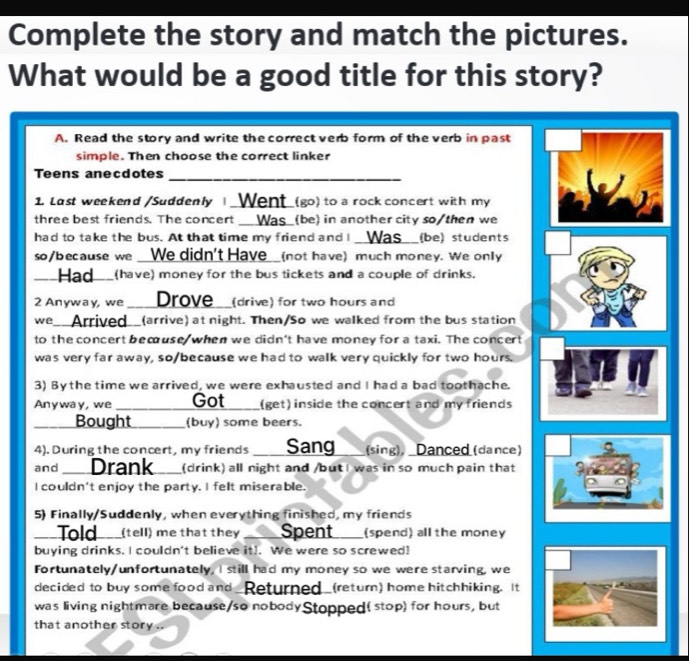 Complete the story and match the pictures. 
What would be a good title for this story? 
A. Read the story and write the correct verb form of the verb in past 
simple. Then choose the correct linker 
Teens anecdotes_ 
1. Last weekend /Suddenly |_Went (go) to a rock concert with my 
three best friends. The concert __Was_(be) in another city so/then we 
had to take the bus. At that time my friend and I Was_ (be) students 
so/because we __We didn't Have__(not have) much money. We only 
Had (have) money for the bus tickets and a couple of drinks. 
2 Anyway, we _ Drove__(drive) for two hours and 
we __Arrived__(arrive) at night. Then/So we walked from the bus station 
to the concert becuse when we didn't have money for a taxi. The concert 
was very far away, so/because we had to walk very quickly for two hours. 
3) By the time we arrived, we were exhausted and I had a bad toothache. 
Anyway, we _Got _(get) inside the concert and my friends 
_ 
Bought _(buy) some beers. 
4). During the concert, my friends __ Sang (sing), _Danced (dance) 
and _Drank_ (drink) all night and /butI was in so much pain that 
I couldn't enjoy the party. I felt miserable. 
5) Finally/Suddenly, when everything finished, my friends 
_ 
Told___(tell) me that they a Spent _(spend) all the money 
buying drinks. I couldn't believe it!. We were so screwed! 
Fortunately/unfortunately, I still had my money so we were starving, we 
decided to buy some food and_Returned_(return) home hitchhiking. It 
was living nightmare because/so nobodyStopped( stop) for hours, but 
that another story .