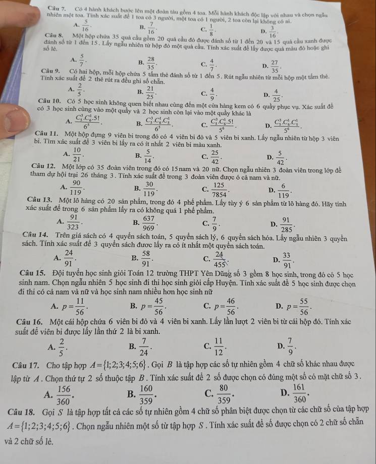 Có 4 hành khách bước lên một đoàn tàu gồm 4 toa. Mỗi hành khách độc lập với nhau và chọn ngẫu
nhiên một toa. Tính xác suất để 1 toa có 3 người, một toa có 1 người, 2 toa còn lại không có ai.
A.  5/16 . B.  7/16 . C.  1/8 . D.  3/16 .
Câu 8. Một hộp chứa 35 quả cầu gồm 20 quả cầu đỏ được đánh số từ 1 đến 20 và 15 quả cầu xanh được
dánh số từ 1 đến 15. Lấy ngẫu nhiên từ hộp đó một quả cầu. Tính xác suất để lấy được quả màu đô hoặc ghi
số lê.
A.  5/7 . B.  28/35 . C.  4/7 . D.  27/35 .
Câu 9. Có hai hộp, mỗi hộp chứa 5 tấm thẻ đánh số từ 1 đến 5. Rút ngẫu nhiên từ mỗi hộp một tấm thẻ.
Tính xác suất để 2 thẻ rút ra đều ghi số chẵn.
A.  2/5 . B.  21/25 . C.  4/9 . D.  4/25 .
Câu 10. Có 5 học sinh không quen biết nhau cùng đến một cửa hàng kem có 6 quầy phục vụ. Xác suất đễ
có 3 học sinh cùng vào một quầy và 2 học sinh còn lại vào một quầy khác là
A. frac (C_5)^3.C_6^(1.5!)6^5. B. frac (C_5)^3.C_6^(1.C_5^1)6^5. C. frac (C_5)^3.C_6^(1.51)5^6. D. frac (C_5)^3.C_6^(1.C_5^1)5^6.
Câu 11. Một hộp đựng 9 viên bi trong đó có 4 viên bi đỏ và 5 viên bi xanh. Lấy ngẫu nhiên từ hộp 3 viên
bi. Tìm xác suất để 3 viên bi lấy ra có ít nhất 2 viên bi màu xanh.
A.  10/21 . B.  5/14 . C.  25/42 . D.  5/42 .
Câu 12. Một lớp có 35 đoàn viên trong đó có 15nam và 20 nữ. Chọn ngẫu nhiên 3 đoàn viên trong lớp để
tham dự hội trại 26 tháng 3 . Tính xác suất đề trong 3 đoàn viên được ó cả nam và nữ.
A.  90/119 . B.  30/119 . C.  125/7854 . D.  6/119 .
Câu 13. Một lô hàng có 20 sản phẩm, trong đó 4 phế phẩm. Lấy tùy ý 6 sản phẩm từ lô hàng đó. Hãy tính
xác suất để trong 6 sản phầm lấy ra có không quá 1 phế phẩm.
A.  91/323 . B.  637/969 . C.  7/9 . D.  91/285 .
Câu 14. Trên giá sách có 4 quyền sách toán, 5 quyền sách lý, 6 quyển sách hóa. Lấy ngẫu nhiên 3 quyền
sách. Tính xác suất để 3 quyền sách được lấy ra có ít nhất một quyền sách toán.
A.  24/91 .  58/91 . C.  24/455 . D.  33/91 .
B.
Câu 15. Đội tuyển học sinh giỏi Toán 12 trường THPT Yên Dũng số 3 gồm 8 học sinh, trong đó có 5 học
sinh nam. Chọn ngẫu nhiên 5 học sinh đi thi học sinh giỏi cấp Huyện. Tính xác suất để 5 học sinh được chọn
đi thi có cả nam và nữ và học sinh nam nhiều hơn học sinh nữ
A. p= 11/56 . B. p= 45/56 . C. p= 46/56 . D. p= 55/56 .
Câu 16. Một cái hộp chứa 6 viên bi đỏ và 4 viên bi xanh. Lấy lần lượt 2 viên bi từ cái hộp đó. Tính xác
suất đề viên bi được lấy lần thứ 2 là bi xanh.
A.  2/5 .  7/24 . C.  11/12 . D.  7/9 .
B.
Câu 17. Cho tập hợp A= 1;2;3;4;5;6. Gọi B là tập hợp các số tự nhiên gồm 4 chữ số khác nhau được
lập từ A. Chọn thứ tự 2 số thuộc tập B. Tính xác suất để 2 số được chọn có đúng một số có mặt chữ số 3.
A.  156/360 . B.  160/359 . C.  80/359 . D.  161/360 .
Câu 18. Gọi S là tập hợp tất cả các số tự nhiên gồm 4 chữ số phân biệt được chọn từ các chữ số của tập hợp
A= 1;2;3;4;5;6. Chọn ngẫu nhiên một số từ tập hợp S . Tính xác suất đề số được chọn có 2 chữ số chẵn
và 2 chữ số lẻ.