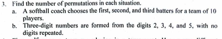 Find the number of permutations in each situation. 
a. A softball coach chooses the first, second, and third batters for a team of 10
players. 
b. Three-digit numbers are formed from the digits 2, 3, 4, and 5, with no 
digits repeated.