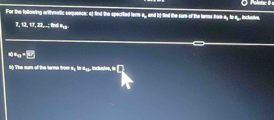 Points: 0 
For the following arithmetic sequence: a) find the specified term a_n and b) find the sum of the terms from a_1 toa_n , inclusive.
7, 12, 1 7, 22,...; find a_13. 
a) a_13=67
b) The sum of the terms from a_1 toa_13, , inclusive, is