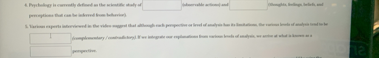 Psychology is currently defined as the scientific study of (observable actions) and (thoughts, feelings, beliefs, and 
perceptions that can be inferred from behavior). 
5. Various experts interviewed in the video suggest that although each perspective or level of analysis has its limitations, the various levels of analysis tend to be 
(complementary / contradictory). If we integrate our explanations from various levels of analysis, we arrive at what is known as a 
perspective.