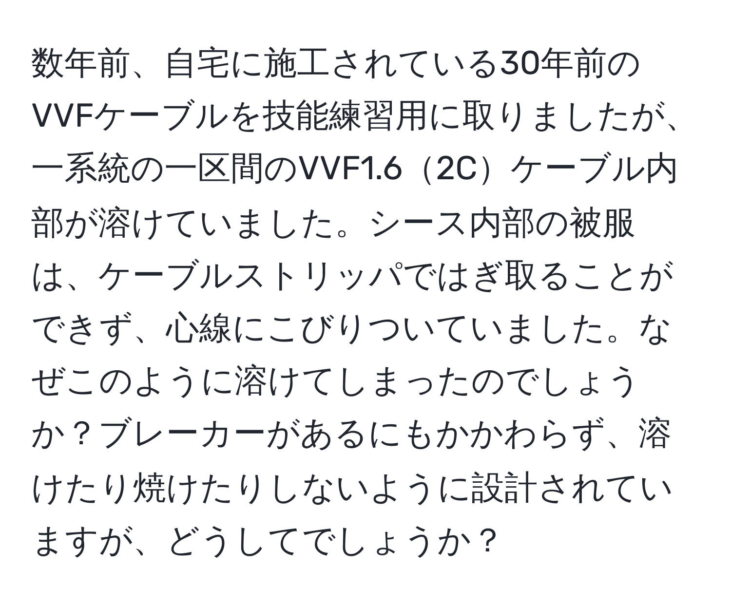 数年前、自宅に施工されている30年前のVVFケーブルを技能練習用に取りましたが、一系統の一区間のVVF1.62Cケーブル内部が溶けていました。シース内部の被服は、ケーブルストリッパではぎ取ることができず、心線にこびりついていました。なぜこのように溶けてしまったのでしょうか？ブレーカーがあるにもかかわらず、溶けたり焼けたりしないように設計されていますが、どうしてでしょうか？