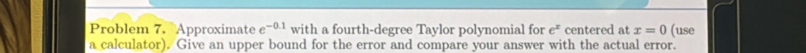 Problem 7. Approximate e^(-0.1) with a fourth-degree Taylor polynomial for e^x centered at x=0 (use 
a calculator). Give an upper bound for the error and compare your answer with the actual error.